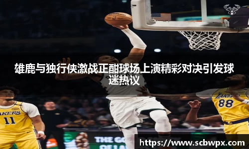雄鹿与独行侠激战正酣球场上演精彩对决引发球迷热议